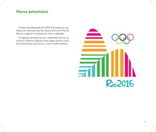 Marca prioritária



  A marca das Olimpíadas Rio 2016 é formada por qua-
drados em contraste, que dão volume à forma do Pão de
Açúcar, e sugerem a sensação de ritmo e expansão.
   O logotipo apresenta-se sem subdivisões de sua as-
sinatura, conforme disposta nessa página, porém como
forma prioritária encontra-se a marca multicromática.




                                                        15
 