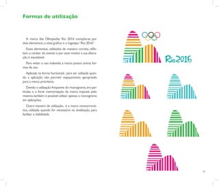 Formas de utilização



  A marca das Olimpíadas Rio 2016 compôe-se por
dois elementos: o sinal gráfico e o logotipo “Rio 2016”.
  Esses elementos, utilizados de maneira correta, refle-
tem o caráter do evento e por esse motivo a sua altera-
ção é inaceitável.
  Para evitar o uso indevido, a marca possui outras for-
mas de uso.
  Aplicada na forma horizontal, para ser utilizada quan-
do a aplicação não permitir espaçamento apropriado
para a marca prioritária.
   Devido a utilização frequente do monograma, em par-
ticular, e a forte memorização da marca imposta pelo
mesmo, também é possível utilizar apenas o monograma
em aplicações.
   Outra maneira de utilização, é a marca monocromá-
tica, utilizada quando for necessário na sinalização, para
facilitar a visibilidade.




                                                             16
 