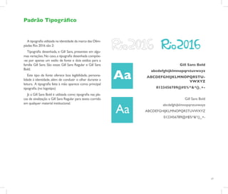 Padrão Tipográfico


   A tipografia utilizada na identidade da marca das Olim-
píadas Rio 2016 são 2:
   Tipografia desenhada, e Gill Sans, presentes em algu-
mas variações. No caso, a tipografia desenhada compõe-
-se por apenas um estilo de fonte e dois estilos para a
família Gill Sans. São essas: Gill Sans Regular e Gill Sans                         Gill Sans Bold
Bold.

                                                              Aa
                                                                     abcdefghijklmnopqrstuvwxyz
   Este tipo de fonte oferece boa legibilidade, persona-           ABCDEFGHIJKLMNOPQRSTU-
lidade à identidade, além de conduzir o olhar durante a                            VWXYZ
leitura. A tipografia feita à mão aparece como principal
tipografia. (no logotipo)                                              0123456789@#$%^&*()_+-
  Já a Gill Sans Bold é utilizada como tipografia nas pla-
cas de sinalização e Gill Sans Regular para texto corrido                              Gill Sans Bold
em qualquer material institucional.

                                                              Aa
                                                                          abcdefghijklmnopqrstuvwxyz
                                                                   ABCDEFGHIJKLMNOPQRSTUVWXYZ
                                                                           0123456789@#$%^&*()_+-




                                                                                                        17
 