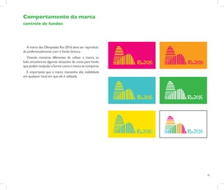 Comportamento da marca
controle de fundos




  A marca das Olímpiadas Rio 2016 deve ser reproduzi-
da preferencialmente com o fundo branco.
   Visando maneiras diferentes de utilizar a marca, ao
lado, encontra-se algumas situações de cores para fundo
que podem estipular a forma como a marca se comporta.
  É importante que a marca mantenha alta visibilidade
em qualquer local em que ela é utilizada.




                                                          18
 
