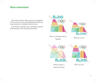 Usos incorretos




  Aqui estão presentes alguns casos para exemplificar
usos incorretos da marca das Olimpíadas Rio 2016 que
comprometeriam a identidade visual do evento.
  É de extrema importância que a identidade visual não
sofra alterações como estas aqui apresentadas.




                                                         Alterar o posicionamento da
                                                                                       Distorcer a marca
                                                                  tipografia




                                                               Utilizar somente o       Alterar as cores
                                                              contorno da marca




                                                                                                           19
 