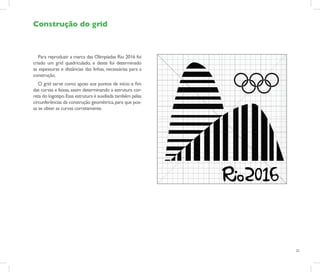 Construção do grid



   Para reproduzir a marca das Olimpíadas Rio 2016 foi
criado um grid quadriculado, e deste foi determinado
as espessuras e distâncias das linhas, necessárias para a
construção.
   O grid serve como apoio aos pontos de início e fim
das curvas e faixas, assim determinando a estrutura cor-
reta do logotipo. Essa estrutura é auxiliada também pelas
circunferências da construção geométrica, para que pos-
sa se obter as curvas corretamente.




                                                            23
 
