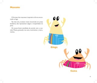 Mascote



   O formato dos mascotes é inspirado na forma encon-
trada no logo.
  São dois siris, crustácio muito encontrado em praias
brasileiras, eles representam alegria e receptividade do
povo.
  Os nomes foram escolhidos de acordo com o con-
ceito Música, pensando nos sons, movimentos e instru-
mentos.




                                                           Ginga




                                                                   Cuica

                                                                           28
 