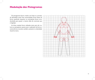Modulação dos Pictogramas


   Os pictogramas foram criados com base no conceito
da identidade visual. Suas extremidades foram feitas de
forma quadrada enquanto as articulações foram arre-
dondadas para passar a mesma idéia de contraste que
o logotipo.
   As linhas vazadas foram utilizadas tanto para dar vo-
lume ao pictograma quanto para a aplicação da forma e
contra-forma, conceito também presente na identidade
visual da marca.




                                                           30
 