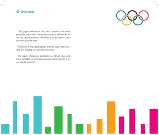 O evento



  Os jogos olímpicos são um conjunto de com-
petições esportivas do qual participam atletas de di-
versas nacionalidades, reunidos a cada quatro anos
em uma cidade-sede.

 É o maior e mais prestigioso evento esportivo mun-
dial, em disputa há mais de cem anos.

 Os jogos olímpicos sediados no Brasil são uma
oportunidade de investimento, reconhecimento e di-
versidade cultural.




                                                        4
 