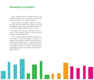 Mensagem do Projeto



  O povo brasileiro possui uma alegria de viver que
contagia, sempre com um sorriso nos lábios, um
abraço apertado e uma recepção calorosa.
  É dessa maneira que o Brasil desperta o interesse
do resto do mundo, além disso, mesmo com toda
miscigenação, tem costumes e paixões próprias as-
sim como o futebol, a culinária e claro a música.
  Em qualquer uma de suas vertentes, a música ex-
pressa o carater alegre e festivo e conta um pouco
da história do povo brasileiro.
  Tanto no samba, quanto na MPB, no sertanejo ou
até mesmo na música estrangeira, o brasileiro se
identifica com algo que remete a sua própria vida e
dessa forma consegue usar a música para declarar
uma paixão, para extravasar um sentimento, para ab-
negar alguns sentidos e encontrar nas letras frases
que expliquem o seu modo diferenciado de viver e
aproveitar a vida.




                                                      6
 
