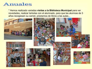 * Hemos realizado variadas  visitas a la Biblioteca Municipal  para ver novedades, realizar tertulias con el alumnado, para que las alumnas de 3 años recogiesen su carnet, prestamos de libros a las aulas... Anuales 