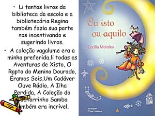 Li tantos livros da biblioteca da escola e a bibliotecária Regina também fazia sua parte nos incentivando e sugerindo livros. A coleção vagalume era a minha preferida,li todas as Aventuras de Xisto, O Rapto do Menino Dourado, Éramos Seis,Um Cadáver Ouve Rádio, A Ilha Perdida, A Coleção do Cachorrinho Samba também era incrível. 