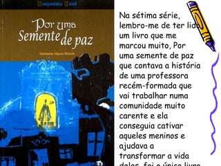 Na sétima série, lembro-me de ter lido um livro que me marcou muito, Por uma semente de paz que contava a história de uma professora recém-formada que vai trabalhar numa comunidade muito carente e ela conseguia cativar aqueles meninos e ajudava a transformar a vida deles, foi o único livro que reli na minha vida. 