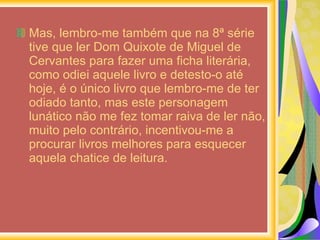 Mas, lembro-me também que na 8ª série tive que ler Dom Quixote de Miguel de Cervantes para fazer uma ficha literária, como odiei aquele livro e detesto-o até hoje, é o único livro que lembro-me de ter odiado tanto, mas este personagem lunático não me fez tomar raiva de ler não, muito pelo contrário, incentivou-me a procurar livros melhores para esquecer aquela chatice de leitura. 