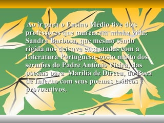Ao ir para o Ensino Médio tive dois professores que marcaram minha vida: Sandra Barbosa, que mesmo sendo rígida nos deixava encantadas com a Literatura Portuguesa, gosto muito dos sermões do Padre Antônio Vieira, das poesias para  Marília de Dirceu, do Boca de Inferno com seus poemas críticos e provocativos.   