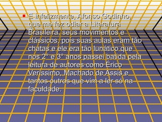 E infelizmente, Afonso Godinho, que me fez odiar a Literatura Brasileira, seus movimentos e clássicos, pois suas aulas eram tão chatas e ele era tão lunático que nos 2° e 3° anos passei batida pela leitura de autores como Érico Veríssimo, Machado de Assis e tantos outros que vim a ler só na faculdade. 