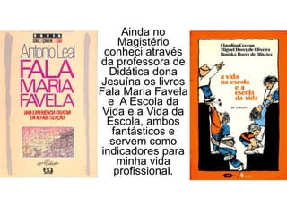 Ainda no Magistério conheci através da professora de Didática dona Jesuína os livros Fala Maria Favela e  A Escola da Vida e a Vida da Escola, ambos fantásticos e servem como indicadores para minha vida profissional. 