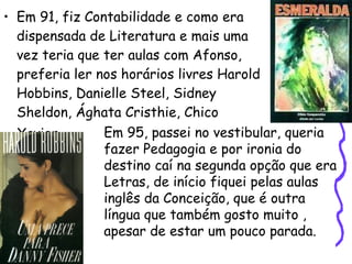 Em 91, fiz Contabilidade e como era dispensada de Literatura e mais uma vez teria que ter aulas com Afonso, preferia ler nos horários livres Harold Hobbins, Danielle Steel, Sidney Sheldon, Ághata Cristhie, Chico Xavier...   Em 95, passei no vestibular, queria fazer Pedagogia e por ironia do destino caí na segunda opção que era Letras, de início fiquei pelas aulas  inglês da Conceição, que é outra  língua que também gosto muito , apesar de estar um pouco parada. 