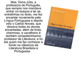 Mas, Dona Júlia, a professora de Português, que sempre nos mandava entrar no bosque e ler as entrelinhas no texto, me fez encantar novamente pela Língua Portuguesa e depois veio o Carlos Novais, que deixava todas as alunas encantadas, além de lindo, charmoso, e cavalheiro é também competentíssimo professor de Literatura, e foi ele quem me fez conhecer a fundo os clássicos da Literatura Brasileira e Portuguesa.  