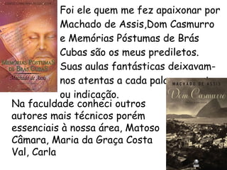 Foi ele quem me fez apaixonar por Machado de Assis,Dom Casmurro e Memórias Póstumas de Brás Cubas são os meus prediletos. Suas aulas fantásticas deixavam-nos atentas a cada palavra, gesto ou indicação.   Na faculdade conheci outros autores mais técnicos porém essenciais à nossa área, Matoso Câmara, Maria da Graça Costa Val, Carla  