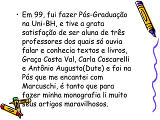 Em 99, fui fazer Pós-Graduação na Uni-BH, e tive a grata satisfação de ser aluna de três professores dos quais só ouvia falar e conhecia textos e livros, Graça Costa Val, Carla Coscarelli e Antônio Augusto(Dute) e foi na Pós que me encantei com Marcuschi, é tanto que para fazer minha monografia li muito seus artigos maravilhosos. 