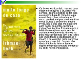Os livros técnicos leio mesmo para obter informações e atualizar-me sempre. Tenho o hábito de ler tudo, até mesmo bula de remédio, caiu em minhas mãos estou lendo. E como profissional procuro incentivar meus alunos e sobrinhos, sugiro livros, leio o que eles me sugerem para poder comentar, fazemos indicações literária, frequentamos a biblioteca e ultimamente, resolvi aumentar o número de leitores no país meus presentes têm sido livros não importando a idade(criança a idoso) e para minha grata surpresa quem eu presenteio mesmo não tendo hábito de leitura, leem e depois me procuram para comentar ou pedir novas indicações.  