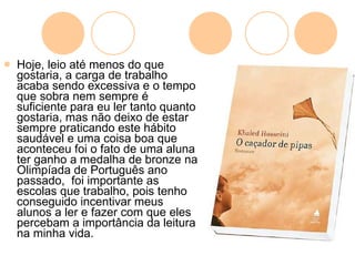 Hoje, leio até menos do que gostaria, a carga de trabalho acaba sendo excessiva e o tempo que sobra nem sempre é suficiente para eu ler tanto quanto gostaria, mas não deixo de estar sempre praticando este hábito saudável e uma coisa boa que aconteceu foi o fato de uma aluna ter ganho a medalha de bronze na Olimpíada de Português ano passado,  foi importante as escolas que trabalho, pois tenho conseguido incentivar meus alunos a ler e fazer com que eles percebam a importância da leitura na minha vida.  