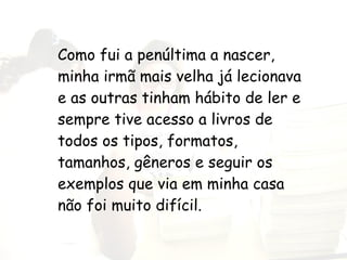 Como fui a penúltima a nascer, minha irmã mais velha já lecionava e as outras tinham hábito de ler e sempre tive acesso a livros de todos os tipos, formatos, tamanhos, gêneros e seguir os exemplos que via em minha casa não foi muito difícil. 