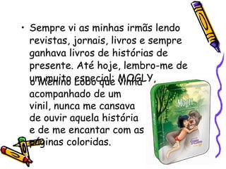 Sempre vi as minhas irmãs lendo revistas, jornais, livros e sempre ganhava livros de histórias de presente. Até hoje, lembro-me de um muito especial: MOGLY,   o Menino Lobo que vinha acompanhado de um vinil, nunca me cansava de ouvir aquela história e de me encantar com as páginas coloridas. 