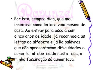 Por isto, sempre digo, que meu incentivo como leitora veio mesmo de casa. Ao entrar para escola com cinco anos de idade, já reconhecia as letras do alfabeto e já lia palavras que não apresentavam dificuldades e como fui alfabetizada nesta fase, a minha fascinação só aumentava. 