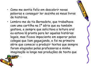 Como me sentia feliz em descobrir novas palavras e conseguir ler sozinha os meus livros de histórias. Lembro-me da tia Bernadete, que trabalhava com uma cartilha na 1ª série que eu também gostava, e sempre que solicitava a leitura oral eu estava lá pronta para ler aquelas histórias legais, mas ficava impaciente em esperar pelos colegas que liam gaguejando, e foi na primeira série que comecei a produzir textos que sempre foram elogiados pelas professoras e minha imaginação ia longe nas produções de texto que criava. . 