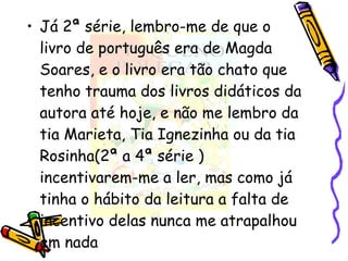 Já 2ª série, lembro-me de que o livro de português era de Magda Soares, e o livro era tão chato que tenho trauma dos livros didáticos da autora até hoje, e não me lembro da tia Marieta, Tia Ignezinha ou da tia Rosinha(2ª a 4ª série ) incentivarem-me a ler, mas como já tinha o hábito da leitura a falta de incentivo delas nunca me atrapalhou em nada 