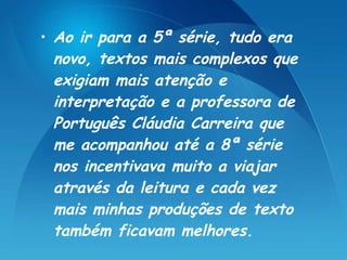 Ao ir para a 5ª série, tudo era novo, textos mais complexos que exigiam mais atenção e interpretação e a professora de Português Cláudia Carreira que me acompanhou até a 8ª série nos incentivava muito a viajar através da leitura e cada vez mais minhas produções de texto também ficavam melhores.   