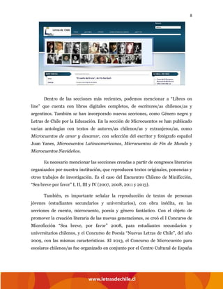 8
Dentro de las secciones más recientes, podemos mencionar a “Libros on
line” que cuenta con libros digitales completos, de escritores/as chilenos/as y
argentinos. También se han incorporado nuevas secciones, como Género negro y
Letras de Chile por la Educación. En la sección de Microcuentos se han publicado
varias antologías con textos de autores/as chilenos/as y extranjeros/as, como
Microcuentos de amor y desamor, con selección del escritor y fotógrafo español
Juan Yanes, Microcuentos Latinoamericanos, Microcuentos de Fin de Mundo y
Microcuentos Navideños.
Es necesario mencionar las secciones creadas a partir de congresos literarios
organizados por nuestra institución, que reproducen textos originales, ponencias y
otros trabajos de investigación. Es el caso del Encuentro Chileno de Minificción,
“Sea breve por favor” I, II, III y IV (2007, 2008, 2011 y 2013).
También, es importante señalar la reproducción de textos de personas
jóvenes (estudiantes secundarios y universitarios), con obra inédita, en las
secciones de cuento, microcuento, poesía y género fantástico. Con el objeto de
promover la creación literaria de las nuevas generaciones, se creó el I Concurso de
Microficción “Sea breve, por favor” 2008, para estudiantes secundarios y
universitarios chilenos, y el Concurso de Poesía “Nuevas Letras de Chile”, del año
2009, con las mismas características. El 2013, el Concurso de Microcuento para
escolares chilenos/as fue organizado en conjunto por el Centro Cultural de España
 