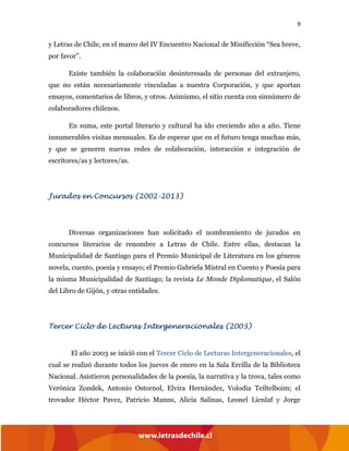 9
y Letras de Chile, en el marco del IV Encuentro Nacional de Minificción “Sea breve,
por favor”.
Existe también la colaboración desinteresada de personas del extranjero,
que no están necesariamente vinculadas a nuestra Corporación, y que aportan
ensayos, comentarios de libros, y otros. Asimismo, el sitio cuenta con sinnúmero de
colaboradores chilenos.
En suma, este portal literario y cultural ha ido creciendo año a año. Tiene
innumerables visitas mensuales. Es de esperar que en el futuro tenga muchas más,
y que se generen nuevas redes de colaboración, interacción e integración de
escritores/as y lectores/as.
Jurados en Concursos (2002-2013)
Diversas organizaciones han solicitado el nombramiento de jurados en
concursos literarios de renombre a Letras de Chile. Entre ellas, destacan la
Municipalidad de Santiago para el Premio Municipal de Literatura en los géneros
novela, cuento, poesía y ensayo; el Premio Gabriela Mistral en Cuento y Poesía para
la misma Municipalidad de Santiago; la revista Le Monde Diplomatique, el Salón
del Libro de Gijón, y otras entidades.
Tercer Ciclo de Lecturas Intergeneracionales (2003)
El año 2003 se inició con el Tercer Ciclo de Lecturas Intergeneracionales, el
cual se realizó durante todos los jueves de enero en la Sala Ercilla de la Biblioteca
Nacional. Asistieron personalidades de la poesía, la narrativa y la trova, tales como
Verónica Zondek, Antonio Ostornol, Elvira Hernández, Volodia Teiltelboim; el
trovador Héctor Pavez, Patricio Manns, Alicia Salinas, Leonel Lienlaf y Jorge
 
