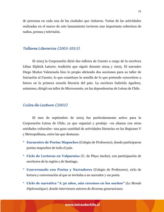 11
de personas en cada una de las ciudades que visitaron. Varias de las actividades
realizadas en el marco de este lanzamiento tuvieron una importante cobertura de
radios, prensa y televisión.
Talleres Literarios (2003-2013)
El 2003 la Corporación dictó dos talleres de Cuento a cargo de la escritora
Lilian Elphick Latorre, tradición que siguió durante 2004 y 2005. El narrador
Diego Muñoz Valenzuela hizo lo propio abriendo dos secciones para su taller de
Iniciación al Cuento, lo que constituye la semilla de lo que pretende convertirse a
futuro en la primera escuela literaria del país. La escritora Gabriela Aguilera,
asimismo, dirigió un taller de Microcuento, en las dependencias de Letras de Chile.
Ciclos de Lectura (2003)
El mes de septiembre de 2003 fue particularmente activo para la
Corporación Letras de Chile, ya que organizó y produjo –en alianza con otras
entidades culturales- una gran cantidad de actividades literarias en las Regiones V
y Metropolitana, entre las que destacan:
* Encuentro de Poetas Mapuches (Colegio de Profesores), donde participaron
poetas mapuches de todo el país.
* Ciclo de Lecturas en Valparaíso (U. de Playa Ancha), con participación de
escritores de la región y de Santiago.
* Conversando con Poetas y Narradores (Colegio de Profesores), ciclo de
lectura y conversación al que se invitaba a un narrador y un poeta.
* Ciclo de narrativa “A 30 años, aún creemos en los sueños” (Le Monde
Diplomatique), donde intervienen autores de diversas generaciones.
 