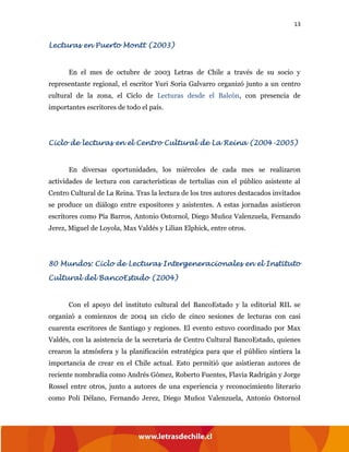 13
Lecturas en Puerto Montt (2003)
En el mes de octubre de 2003 Letras de Chile a través de su socio y
representante regional, el escritor Yuri Soria Galvarro organizó junto a un centro
cultural de la zona, el Ciclo de Lecturas desde el Balcón, con presencia de
importantes escritores de todo el país.
Ciclo de lecturas en el Centro Cultural de La Reina (2004-2005)
En diversas oportunidades, los miércoles de cada mes se realizaron
actividades de lectura con características de tertulias con el público asistente al
Centro Cultural de La Reina. Tras la lectura de los tres autores destacados invitados
se produce un diálogo entre expositores y asistentes. A estas jornadas asistieron
escritores como Pía Barros, Antonio Ostornol, Diego Muñoz Valenzuela, Fernando
Jerez, Miguel de Loyola, Max Valdés y Lilian Elphick, entre otros.
80 Mundos: Ciclo de Lecturas Intergeneracionales en el Instituto
Cultural del BancoEstado (2004)
Con el apoyo del instituto cultural del BancoEstado y la editorial RIL se
organizó a comienzos de 2004 un ciclo de cinco sesiones de lecturas con casi
cuarenta escritores de Santiago y regiones. El evento estuvo coordinado por Max
Valdés, con la asistencia de la secretaría de Centro Cultural BancoEstado, quienes
crearon la atmósfera y la planificación estratégica para que el público sintiera la
importancia de crear en el Chile actual. Esto permitió que asistieran autores de
reciente nombradía como Andrés Gómez, Roberto Fuentes, Flavia Radrigán y Jorge
Rossel entre otros, junto a autores de una experiencia y reconocimiento literario
como Poli Délano, Fernando Jerez, Diego Muñoz Valenzuela, Antonio Ostornol
 