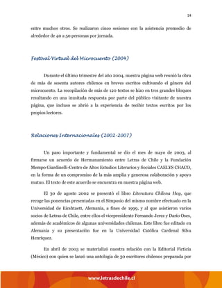 14
entre muchos otros. Se realizaron cinco sesiones con la asistencia promedio de
alrededor de 40 a 50 personas por jornada.
Festival Virtual del Microcuento (2004)
Durante el último trimestre del año 2004, nuestra página web reunió la obra
de más de sesenta autores chilenos en breves escritos cultivando el género del
microcuento. La recopilación de más de 120 textos se hizo en tres grandes bloques
resultando en una inusitada respuesta por parte del público visitante de nuestra
página, que incluso se abrió a la experiencia de recibir textos escritos por los
propios lectores.
Relaciones Internacionales (2002-2007)
Un paso importante y fundamental se dio el mes de mayo de 2003, al
firmarse un acuerdo de Hermanamiento entre Letras de Chile y la Fundación
Mempo Giardinelli-Centro de Altos Estudios Literarios y Sociales CAELYS CHACO,
en la forma de un compromiso de la más amplia y generosa colaboración y apoyo
mutuo. El texto de este acuerdo se encuentra en nuestra página web.
El 30 de agosto 2002 se presentó el libro Literatura Chilena Hoy, que
recoge las ponencias presentadas en el Simposio del mismo nombre efectuado en la
Universidad de Eicshtaett, Alemania, a fines de 1999, y al que asistieron varios
socios de Letras de Chile, entre ellos el vicepresidente Fernando Jerez y Darío Oses,
además de académicos de algunas universidades chilenas. Este libro fue editado en
Alemania y su presentación fue en la Universidad Católica Cardenal Silva
Henríquez.
En abril de 2003 se materializó nuestra relación con la Editorial Ficticia
(México) con quien se lanzó una antología de 30 escritores chilenos preparada por
 