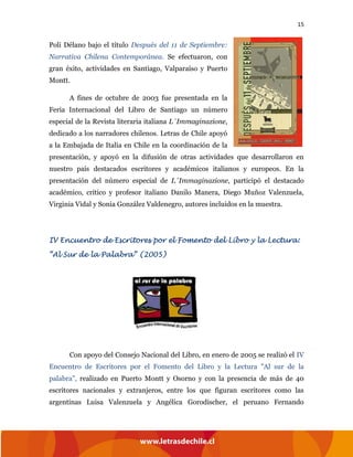 15
Poli Délano bajo el título Después del 11 de Septiembre:
Narrativa Chilena Contemporánea. Se efectuaron, con
gran éxito, actividades en Santiago, Valparaíso y Puerto
Montt.
A fines de octubre de 2003 fue presentada en la
Feria Internacional del Libro de Santiago un número
especial de la Revista literaria italiana L´Immaginazione,
dedicado a los narradores chilenos. Letras de Chile apoyó
a la Embajada de Italia en Chile en la coordinación de la
presentación, y apoyó en la difusión de otras actividades que desarrollaron en
nuestro país destacados escritores y académicos italianos y europeos. En la
presentación del número especial de L´Immaginazione, participó el destacado
académico, crítico y profesor italiano Danilo Manera, Diego Muñoz Valenzuela,
Virginia Vidal y Sonia González Valdenegro, autores incluidos en la muestra.
IV Encuentro de Escritores por el Fomento del Libro y la Lectura:
“Al Sur de la Palabra” (2005)
Con apoyo del Consejo Nacional del Libro, en enero de 2005 se realizó el IV
Encuentro de Escritores por el Fomento del Libro y la Lectura "Al sur de la
palabra", realizado en Puerto Montt y Osorno y con la presencia de más de 40
escritores nacionales y extranjeros, entre los que figuran escritores como las
argentinas Luisa Valenzuela y Angélica Gorodischer, el peruano Fernando
 