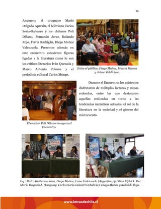 16
Ampuero, el uruguayo Mario
Delgado Aparaín, el boliviano Carlos
Soria-Galvarro y los chilenos Poli
Délano, Fernando Jerez, Rolando
Rojo, Flavia Radrigán, Diego Muñoz
Valenzuela. Presentes además en
este encuentro estuvieron figuras
ligadas a la literatura como lo son
los críticos literarios Iván Quezada y
Marco Antonio Coloma y el
periodista cultural Carlos Monge.
Durante el Encuentro, los asistentes
disfrutaron de múltiples lecturas y mesas
redondas, entre las que destacaron
aquellas realizadas en torno a las
tendencias narrativas actuales, el rol de la
literatura en la sociedad y el género del
microcuento.
Entre el público, Diego Muñoz, Martín Faunes
y Jaime Valdivieso.
El escritor Poli Délano inaugura el
Encuentro.
Izq.: Pedro Guillermo Jara, Diego Muñoz, Luisa Valenzuela (Argentina) y Lilian Elphick. Der.:
Mario Delgado A. (Uruguay, Carlos Soria-Galvarro (Bolivia), Diego Muñoz y Rolando Rojo.
 
