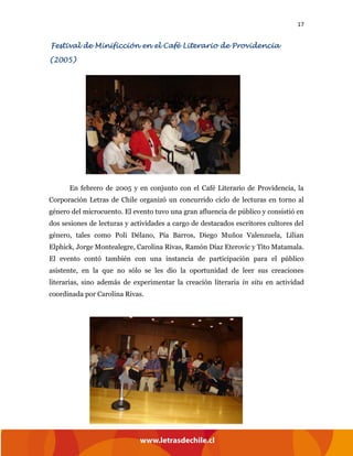 17
Festival de Minificción en el Café Literario de Providencia
(2005)
En febrero de 2005 y en conjunto con el Café Literario de Providencia, la
Corporación Letras de Chile organizó un concurrido ciclo de lecturas en torno al
género del microcuento. El evento tuvo una gran afluencia de público y consistió en
dos sesiones de lecturas y actividades a cargo de destacados escritores cultores del
género, tales como Poli Délano, Pía Barros, Diego Muñoz Valenzuela, Lilian
Elphick, Jorge Montealegre, Carolina Rivas, Ramón Díaz Eterovic y Tito Matamala.
El evento contó también con una instancia de participación para el público
asistente, en la que no sólo se les dio la oportunidad de leer sus creaciones
literarias, sino además de experimentar la creación literaria in situ en actividad
coordinada por Carolina Rivas.
 