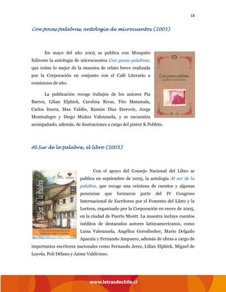 18
Con pocas palabras, antología de microcuentos (2005)
En mayo del año 2005 se publica con Mosquito
Editores la antología de microcuentos Con pocas palabras,
que reúne lo mejor de la muestra de relato breve realizada
por la Corporación en conjunto con el Café Literario a
comienzos de año.
La publicación recoge trabajos de los autores Pía
Barros, Lilian Elphick, Carolina Rivas, Tito Matamala,
Carlos Iturra, Max Valdés, Ramón Díaz Eterovic, Jorge
Montealegre y Diego Muñoz Valenzuela, y se encuentra
acompañado, además, de ilustraciones a cargo del pintor K Poblete.
Al Sur de la palabra, el libro (2005)
Con el apoyo del Consejo Nacional del Libro se
publica en septiembre de 2005, la antología Al sur de la
palabra, que recoge una veintena de cuentos y algunas
ponencias que formaron parte del IV Congreso
Internacional de Escritores por el Fomento del Libro y la
Lectura, organizado por la Corporación en enero de 2005,
en la ciudad de Puerto Montt. La muestra incluye cuentos
inéditos de destacados autores latinoamericanos, como
Luisa Valenzuela, Angélica Gorodischer, Mario Delgado
Aparaín y Fernando Ampuero, además de obras a cargo de
importantes escritores nacionales como Fernando Jerez, Lilian Elphick, Miguel de
Loyola, Poli Délano y Jaime Valdivieso.
 