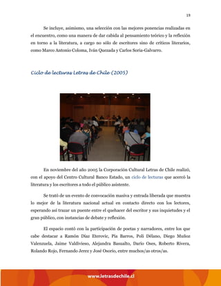 19
Se incluye, asimismo, una selección con las mejores ponencias realizadas en
el encuentro, como una manera de dar cabida al pensamiento teórico y la reflexión
en torno a la literatura, a cargo no sólo de escritores sino de críticos literarios,
como Marco Antonio Coloma, Iván Quezada y Carlos Soria-Galvarro.
Ciclo de lecturas Letras de Chile (2005)
En noviembre del año 2005 la Corporación Cultural Letras de Chile realizó,
con el apoyo del Centro Cultural Banco Estado, un ciclo de lecturas que acercó la
literatura y los escritores a todo el público asistente.
Se trató de un evento de convocación masiva y entrada liberada que muestra
lo mejor de la literatura nacional actual en contacto directo con los lectores,
esperando así trazar un puente entre el quehacer del escritor y sus inquietudes y el
gran público, con instancias de debate y reflexión.
El espacio contó con la participación de poetas y narradores, entre los que
cabe destacar a Ramón Díaz Eterovic, Pía Barros, Poli Délano, Diego Muñoz
Valenzuela, Jaime Valdivieso, Alejandra Basualto, Darío Oses, Roberto Rivera,
Rolando Rojo, Fernando Jerez y José Osorio, entre muchos/as otros/as.
 