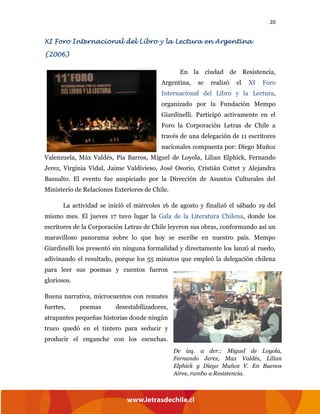 20
XI Foro Internacional del Libro y la Lectura en Argentina
(2006)
En la ciudad de Resistencia,
Argentina, se realizó el XI Foro
Internacional del Libro y la Lectura,
organizado por la Fundación Mempo
Giardinelli. Participó activamente en el
Foro la Corporación Letras de Chile a
través de una delegación de 11 escritores
nacionales compuesta por: Diego Muñoz
Valenzuela, Máx Valdés, Pía Barros, Miguel de Loyola, Lilian Elphick, Fernando
Jerez, Virginia Vidal, Jaime Valdivieso, José Osorio, Cristián Cottet y Alejandra
Basualto. El evento fue auspiciado por la Dirección de Asuntos Culturales del
Ministerio de Relaciones Exteriores de Chile.
La actividad se inició el miércoles 16 de agosto y finalizó el sábado 19 del
mismo mes. El jueves 17 tuvo lugar la Gala de la Literatura Chilena, donde los
escritores de la Corporación Letras de Chile leyeron sus obras, conformando así un
maravilloso panorama sobre lo que hoy se escribe en nuestro país. Mempo
Giardinelli los presentó sin ninguna formalidad y directamente los lanzó al ruedo,
adivinando el resultado, porque los 55 minutos que empleó la delegación chilena
para leer sus poemas y cuentos fueron
gloriosos.
Buena narrativa, microcuentos con remates
fuertes, poemas desestabilizadores,
atrapantes pequeñas historias donde ningún
truco quedó en el tintero para seducir y
producir el enganche con los escuchas.
De izq. a der.: Miguel de Loyola,
Fernando Jerez, Max Valdés, Lilian
Elphick y Diego Muñoz V. En Buenos
Aires, rumbo a Resistencia.
 