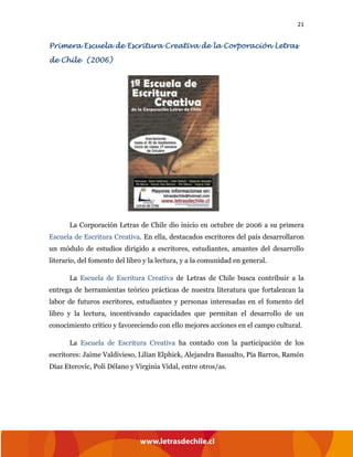 21
Primera Escuela de Escritura Creativa de la Corporación Letras
de Chile (2006)
La Corporación Letras de Chile dio inicio en octubre de 2006 a su primera
Escuela de Escritura Creativa. En ella, destacados escritores del país desarrollaron
un módulo de estudios dirigido a escritores, estudiantes, amantes del desarrollo
literario, del fomento del libro y la lectura, y a la comunidad en general.
La Escuela de Escritura Creativa de Letras de Chile busca contribuir a la
entrega de herramientas teórico prácticas de nuestra literatura que fortalezcan la
labor de futuros escritores, estudiantes y personas interesadas en el fomento del
libro y la lectura, incentivando capacidades que permitan el desarrollo de un
conocimiento crítico y favoreciendo con ello mejores acciones en el campo cultural.
La Escuela de Escritura Creativa ha contado con la participación de los
escritores: Jaime Valdivieso, Lilian Elphick, Alejandra Basualto, Pía Barros, Ramón
Díaz Eterovic, Poli Délano y Virginia Vidal, entre otros/as.
 