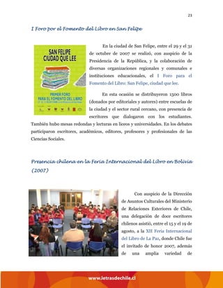 23
I Foro por el Fomento del Libro en San Felipe
En la ciudad de San Felipe, entre el 29 y el 31
de octubre de 2007 se realizó, con auspicio de la
Presidencia de la República, y la colaboración de
diversas organizaciones regionales y comunales e
instituciones educacionales, el I Foro para el
Fomento del Libro: San Felipe, ciudad que lee.
En esta ocasión se distribuyeron 1500 libros
(donados por editoriales y autores) entre escuelas de
la ciudad y el sector rural cercano, con presencia de
escritores que dialogaron con los estudiantes.
También hubo mesas redondas y lecturas en liceos y universidades. En los debates
participaron escritores, académicos, editores, profesores y profesionales de las
Ciencias Sociales.
Presencia chilena en la Feria Internacional del Libro en Bolivia
(2007)
Con auspicio de la Dirección
de Asuntos Culturales del Ministerio
de Relaciones Exteriores de Chile,
una delegación de doce escritores
chilenos asistió, entre el 15 y el 19 de
agosto, a la XII Feria Internacional
del Libro de La Paz, donde Chile fue
el invitado de honor 2007, además
de una amplia variedad de
 