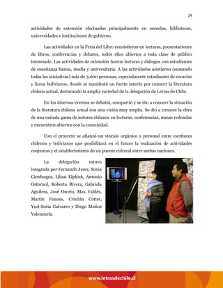 24
actividades de extensión efectuadas principalmente en escuelas, bibliotecas,
universidades e instituciones de gobierno.
Las actividades en la Feria del Libro consistieron en lecturas, presentaciones
de libros, conferencias y debates, todos ellos abiertos a toda clase de público
interesado. Las actividades de extensión fueron lecturas y diálogos con estudiantes
de enseñanza básica, media y universitaria. A las actividades asistieron (sumando
todas las iniciativas) más de 3.000 personas, especialmente estudiantes de escuelas
y liceos bolivianos, donde se manifestó un fuerte interés por conocer la literatura
chilena actual, destacando la amplia variedad de la delegación de Letras de Chile.
En los diversos eventos se debatió, compartió y se dio a conocer la situación
de la literatura chilena actual con una visión muy amplia. Se dio a conocer la obra
de una variada gama de autores chilenos en lecturas, conferencias, mesas redondas
y encuentros abiertos con la comunidad.
Con el proyecto se afianzó un vínculo orgánico y personal entre escritores
chilenos y bolivianos que posibilitará en el futuro la realización de actividades
conjuntas y el establecimiento de un puente cultural entre ambas naciones.
La delegación estuvo
integrada por Fernando Jerez, Sonia
Cienfuegos, Lilian Elphick, Antonio
Ostornol, Roberto Rivera, Gabriela
Aguilera, José Osorio, Max Valdés,
Martín Faunes, Cristián Cottet,
Yuri-Soria Galvarro y Diego Muñoz
Valenzuela.
 