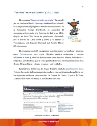 25
“Tenemos Tanto que Contar” (2007-2010)
El programa “Tenemos tanto que contar” fue creado
por los escritores Martín Faunes y Julio César Ibarra basado
en la experiencia del programa “Abuelas Cuentacuentos” de
la Fundación Mempo Giardinelli, en Argentina. El
programa perteneciente a la Corporación Letras de Chile,
dirigido por Julio César Ibarra fue galardonado y financiado
por el Fondo del Libro 2008 y 2009, y el Premio al
Voluntariado, del Servicio Nacional del Adulto Mayor,
SENAMA 2009.
El programa consistió en capacitar a adultos mayores, hombres y mujeres,
como Cuentacuentos para contar historias, cuentos universales y cuentos
folclóricos a niños y niñas de instituciones como escuelas básicas, bibliotecas –
entre ellas las bibliotecas que el Techo para Chile levantó en los campamentos de la
Región Metropolitana-, colegios privados y universidades.
Para la Fiesta de Navidad del Hogar de Cristo 2008, los Cuentacuentos de La
Pintana, fueron invitados como artistas estelares y su participación fue cubierta por
los siguientes medios de comunicación: La Tercera, La Cuarta, El portal de Terra,
La Fundación Padre Hurtado y el portal Letras de Chile.
Testimonio en Diario La Tercera
 