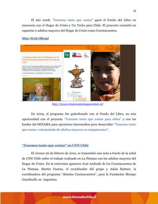26
El año 2008, “Tenemos tanto que contar” ganó el Fondo del Libro en
consorcio con el Hogar de Cristo y Un Techo para Chile. El proyecto consistió en
capacitar a adultos mayores del Hogar de Cristo como Cuentacuentos.
Sitio Web Oficial
En 2009, el programa fue galardonado con el Fondo del Libro, en esta
oportunidad con el proyecto “Tenemos tanto que contar para niños” y con los
fondos del SENAMA para ejecutores intermedios para desarrollar “Tenemos tanto
que contar: voluntariado de adultos mayores en campamentos”.
“Tenemos tanto que contar” en CNN Chile
El viernes 26 de febrero de 2010, se transmitió una nota a través de la señal
de CNN Chile sobre el trabajo realizado en La Pintana con los adultos mayores del
Hogar de Cristo. En la entrevista aparecen José Andrade de los Cuentacuentos de
La Pintana, Martín Faunes, el coordinador del grupo y Adela Rattner, la
coordinadora del programa “Abuelas Cuentacuentos”, para la Fundación Mempo
Giardinelli, en Argentina.
http://www.tenemostantoquecontar.cl/
 