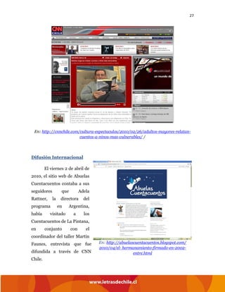 27
En: http://cnnchile.com/cultura-espectaculos/2010/02/26/adultos-mayores-relatan-
cuentos-a-ninos-mas-vulnerables/ /
Difusión Internacional
El viernes 2 de abril de
2010, el sitio web de Abuelas
Cuentacuentos contaba a sus
seguidores que Adela
Rattner, la directora del
programa en Argentina,
había visitado a los
Cuentacuentos de La Pintana,
en conjunto con el
coordinador del taller Martín
Faunes, entrevista que fue
difundida a través de CNN
Chile.
En: http://abuelascuentacuentos.blogspot.com/
2010/04/el- hermanamiento-firmado-en-2002-
entre.html
 