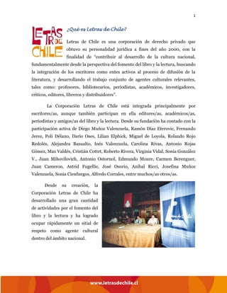 1
¿Qué es Letras de Chile?
Letras de Chile es una corporación de derecho privado que
obtuvo su personalidad jurídica a fines del año 2000, con la
finalidad de “contribuir al desarrollo de la cultura nacional,
fundamentalmente desde la perspectiva del fomento del libro y la lectura, buscando
la integración de los escritores como entes activos al proceso de difusión de la
literatura, y desarrollando el trabajo conjunto de agentes culturales relevantes,
tales como: profesores, bibliotecarios, periodistas, académicos, investigadores,
críticos, editores, libreros y distribuidores”.
La Corporación Letras de Chile está integrada principalmente por
escritores/as, aunque también participan en ella editores/as, académicos/as,
periodistas y amigos/as del libro y la lectura. Desde su fundación ha contado con la
participación activa de Diego Muñoz Valenzuela, Ramón Díaz Eterovic, Fernando
Jerez, Poli Délano, Darío Oses, Lilian Elphick, Miguel de Loyola, Rolando Rojo
Redolés, Alejandra Basualto, Inés Valenzuela, Carolina Rivas, Antonio Rojas
Gómez, Max Valdés, Cristián Cottet, Roberto Rivera, Virginia Vidal, Sonia González
V., Juan Mihovilovich, Antonio Ostornol, Edmundo Moure, Carmen Berenguer,
Juan Cameron, Astrid Fugellie, José Osorio, Aníbal Ricci, Josefina Muñoz
Valenzuela, Sonia Cienfuegos, Alfredo Corrales, entre muchos/as otros/as.
Desde su creación, la
Corporación Letras de Chile ha
desarrollado una gran cantidad
de actividades por el fomento del
libro y la lectura y ha logrado
ocupar rápidamente un sitial de
respeto como agente cultural
dentro del ámbito nacional.
 