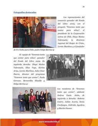 28
Fotografías destacadas
Los representantes del
consorcio ganador del Fondo
del Libro 2009, con el
proyecto “Tenemos tanto que
contar para niños”, el
presidente de la Corporación
Letras de Chile, Diego Muñoz
Valenzuela; la directora
regional del Hogar de Cristo,
Loreto Martínez y el fundador
de Un Techo para Chile, padre Felipe Berríos sj
El equipo de “Tenemos tanto
que contar para niños”, ganador
del Fondo del Libro 2009. De
izquierda derecha: Diego Muñoz
Valenzuela, Elías Vega, Karina
Arias, Loreto Martínez, Julio César
Ibarra, director del programa
“Tenemos tanto que contar”, Paola
Gervaso, Bernardita Elizalde y
Felipe Berrios sj.
Los monitores de “Tenemos
tanto que contar”, adelante
Andrea Gaete. Atrás, de
izquierda a derecha: Roberto
Castro, Julián Avaria, Sonia
Cienfuegos, Gabriela Aguilera
y Martín Faunes.
 