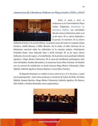 29
Seminarios de Literatura Chilena en Playa Ancha (2009 y 2010)
Entre el 2009 y 2010 se
realizaron en la Universidad de Playa
Ancha, Valparaíso, Seminarios de
Literatura Chilena. Las actividades
del año 2009 se efectuaron entre 11 al
13 de mayo. El 11, estuvo dedicado a
la poesía y la narrativa. El 12, estuvo
dedicado al teatro y la novela chilena. La primera mesa de teatro la compuso Jaime
Córdova, Adolfo Bisama y Eddie Morales. En la tarde, el taller Literario de La
Sebastiana conversó sobre las editoriales en la creación poética. Participaron
Cristóbal Gaete, Juan Eduardo Díaz y Erick Carvajal. El 13 de mayo estuvo
dedicado a la novela negra y a la minificción. En la primera mesa participó Gabriela
Aguilera y Diego Muñoz Valenzuela. En la mesa de minificción participaron José
Luis Fernández, Paulina Bermúdez y la mexicana Laura Elisa Vizcaíno. Se finalizó
con un carrusel de minificción en donde leyeron Diego Muñoz Valenzuela, Lilian
Elphick, Gabriela Aguilera, Susana Sánchez y Laura Elisa Vizcaíno.
El Segundo Seminario se realizó el 2010, entre el 15 y el 17 de junio, y contó
con la participación –entre otras escritoras y escritores de Letras de Chile- de Lilian
Elphick, Susana Sánchez, Diego Muñoz Valenzuela, Gabriela Aguilera, Pía Barros,
Max Valdés, y Paulina Bermúdez como organizadora.
 