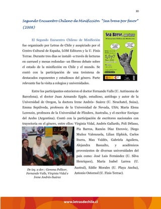 30
Segundo Encuentro Chileno de Minificción “Sea breve por favor”
(2008)
El Segundo Encuentro Chileno de Minificción
fue organizado por Letras de Chile y auspiciado por el
Centro Cultural de España, LOM Editores y la U. Finis
Terrae. Durante tres días se instaló -a través de lecturas
en carrusel y mesas redondas- un fibroso debate sobre
el estado de la minificción en Chile y el mundo. Se
contó con la participación de una treintena de
destacados exponentes y estudiosos del género. Parte
relevante fue la visita a colegios y universidades.
Entre los participantes estuvieron el doctor Fernando Valls (U. Autónoma de
Barcelona), el doctor Juan Armando Epple, estudioso, antólogo y autor de la
Universidad de Oregon, la doctora Irene Andrés- Suárez (U. Neuchatel, Suiza),
Emma Sepúlveda, profesora de la Universidad de Nevada, USA; María Elena
Lorenzin, profesora de la Universidad de Flinders, Australia, y el escritor Enrique
del Acebo (Argentina). Contó con la participación de escritores nacionales con
trayectoria en el género, entre ellos: Virginia Vidal, Andrés Gallardo, Poli Délano,
Pía Barros, Ramón Díaz Eterovic, Diego
Muñoz Valenzuela, Lilian Elphick, Carlos
Iturra, Max Valdés, Gabriela Aguilera,
Alejandra Basualto, y académicos
provenientes de diversas universidades del
país como: José Luis Fernández (U. Silva
Henríquez), María Isabel Larrea (U.
Austral), Eddie Morales (U. Playa Ancha),
Antonio Ostornol (U. Finis Terrae).
De izq. a der.: Gemma Pellicer,
Fernando Valls, Virginia Vidal e
Irene Andrés-Suárez
 
